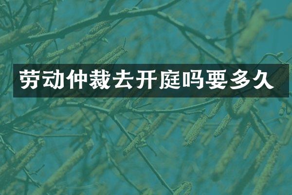 劳动仲裁去开庭吗要多久