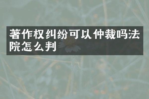 著作权纠纷可以仲裁吗法院怎么判