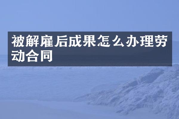 被解雇后成果怎么办理劳动合同