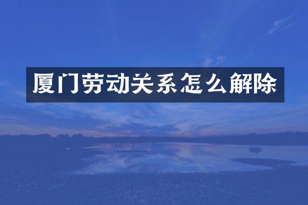 厦门劳动关系怎么解除