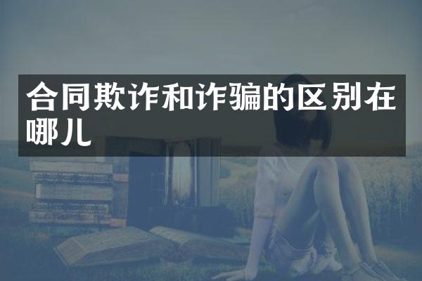 合同欺诈和诈骗的区别在哪儿