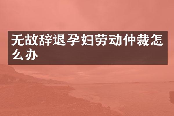 无故辞退孕妇劳动仲裁怎么办