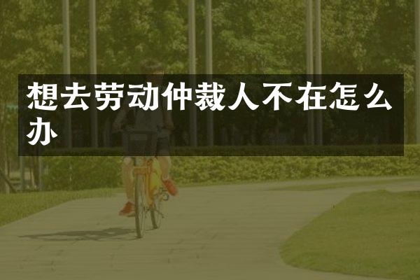 想去劳动仲裁人不在怎么办