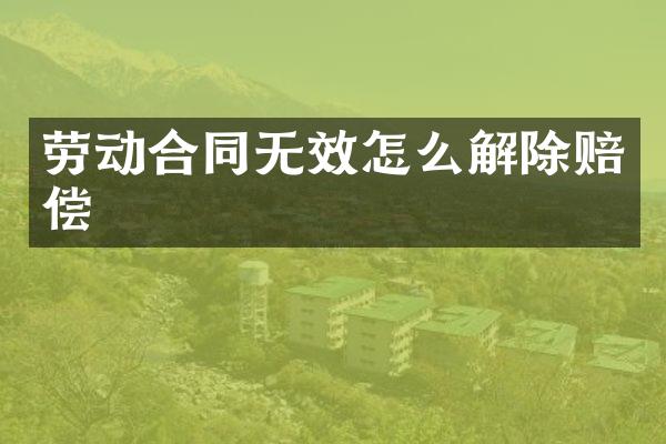 劳动合同无效怎么解除赔偿