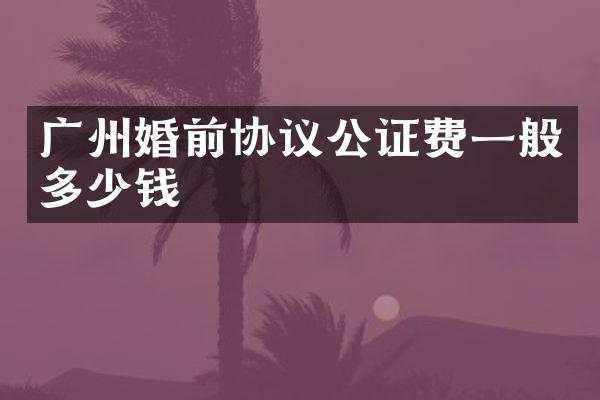 广州婚前协议公证费一般多少钱